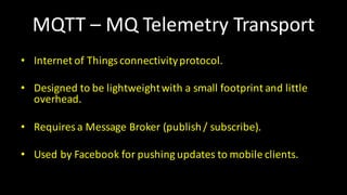 MQTT	– MQ	Telemetry Transport
• Internet of Things	connectivityprotocol.
• Designed to	be	lightweightwith a	small footprint and	little
overhead.
• Requires a	Message	Broker	(publish/	subscribe).
• Used	by	Facebook for	pushing updates to	mobile	clients.
 