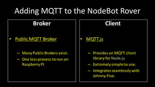 Adding MQTT	to	the NodeBot Rover
Broker
• Public	MQTT	Broker
– ManyPublic	Brokers	exist.
– One	less	process to	run	on
RaspberryPI.
Client
• MQTT.js
– Provides an	MQTT	client
libraryfor	Node.js.
– Extremelysimple	to	use.
– Integrates seamlesslywith
Johnny-Five.
 