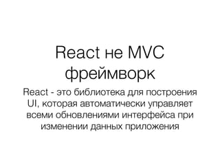 React не MVC
фреймворк
React - это библиотека для построения
UI, которая автоматически управляет
всеми обновлениями интерфейса при
изменении данных приложения
 