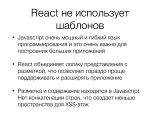 React не использует
шаблонов
• Javascript очень мощный и гибкий язык
программирования и это очень важно для
построения больших приложений
• React объединяет логику представления с
разметкой, что позволяет гораздо проще
поддерживать и расширять приложение
• Разметка и содержание находятся в Javascript.
Нет конкатенации строк, что создает меньше
пространства для XSS-атак
 