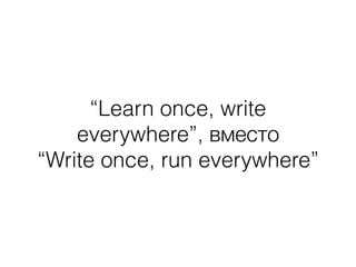 “Learn once, write
everywhere”, вместо
“Write once, run everywhere”
 