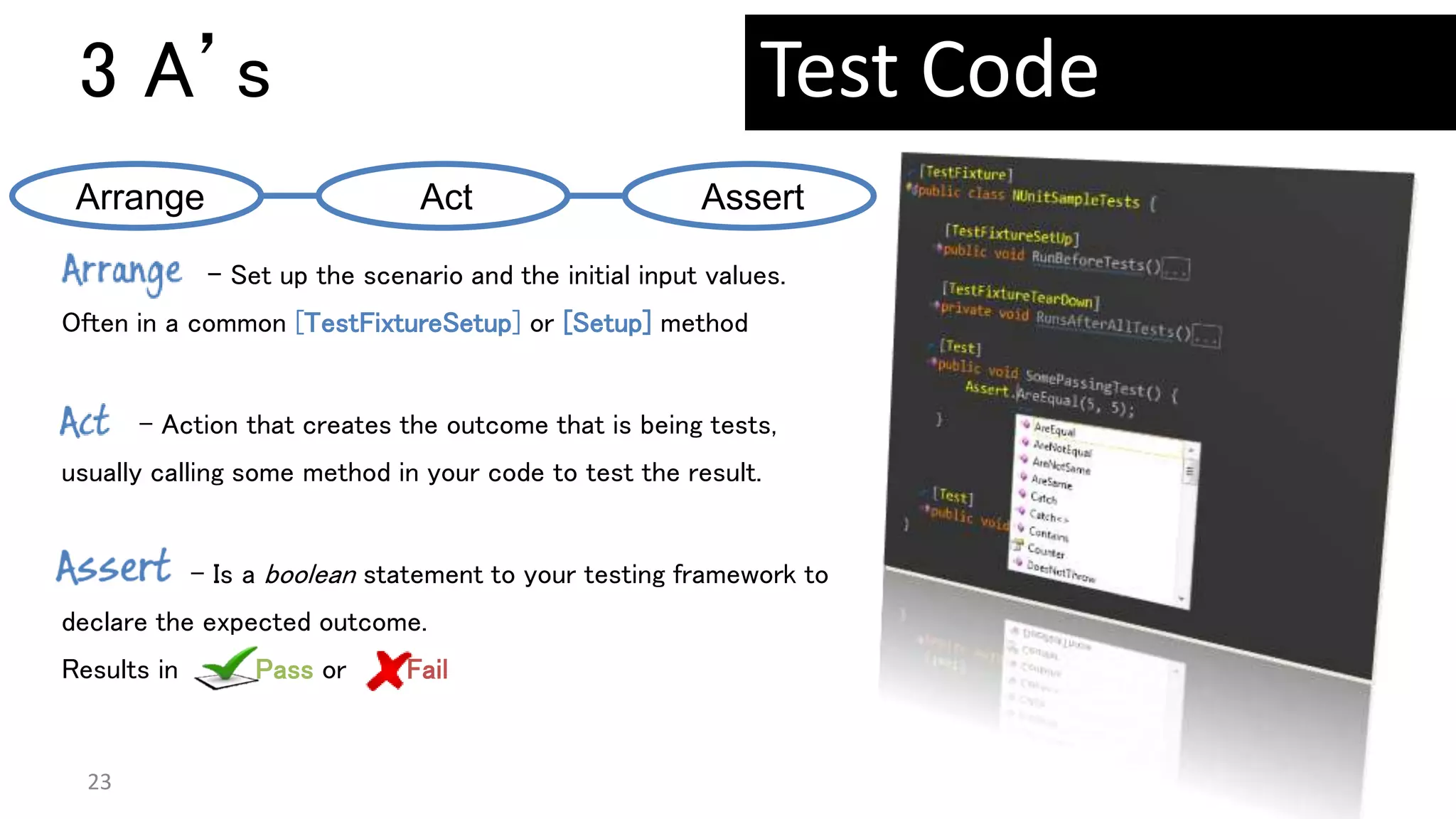3 A’s
23
– Set up the scenario and the initial input values.
Often in a common [TestFixtureSetup] or [Setup] method
- Action that creates the outcome that is being tests,
usually calling some method in your code to test the result.
– Is a boolean statement to your testing framework to
declare the expected outcome.
Results in Pass or Fail
Arrange Act Assert
Test Code
 