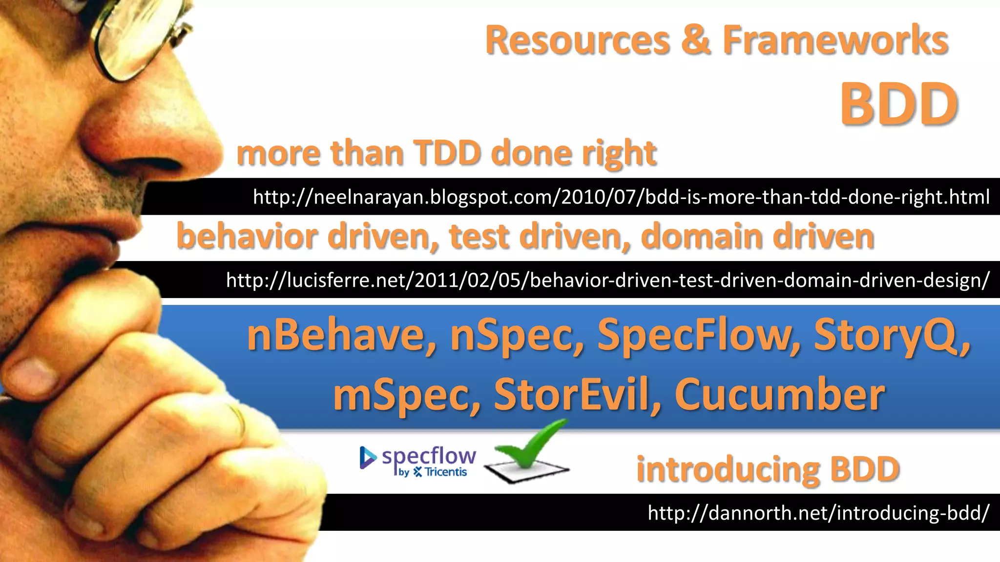 Resources & Frameworks
BDD
http://neelnarayan.blogspot.com/2010/07/bdd-is-more-than-tdd-done-right.html
more than TDD done right
http://dannorth.net/introducing-bdd/
introducing BDD
http://lucisferre.net/2011/02/05/behavior-driven-test-driven-domain-driven-design/
behavior driven, test driven, domain driven
nBehave, nSpec, SpecFlow, StoryQ,
mSpec, StorEvil, Cucumber
 