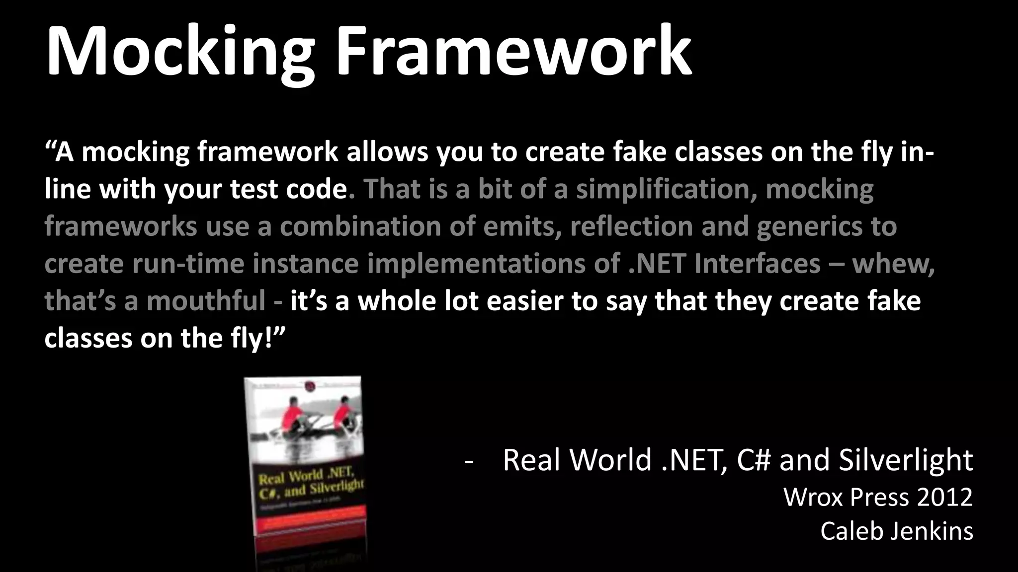- Real World .NET, C# and Silverlight
Wrox Press 2012
Caleb Jenkins
Mocking Framework
“A mocking framework allows you to create fake classes on the fly in-
line with your test code. That is a bit of a simplification, mocking
frameworks use a combination of emits, reflection and generics to
create run-time instance implementations of .NET Interfaces – whew,
that’s a mouthful - it’s a whole lot easier to say that they create fake
classes on the fly!”
 