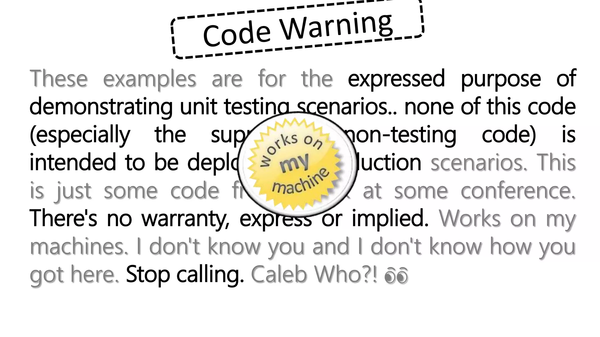 These examples are for the expressed purpose of
demonstrating unit testing scenarios.. none of this code
(especially the supporting non-testing code) is
intended to be deployed in production scenarios. This
is just some code from a talk at some conference.
There's no warranty, express or implied. Works on my
machines. I don't know you and I don't know how you
got here. Stop calling. Caleb Who?! 👀
 