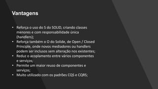 Vantagens
• Reforça o uso do S do SOLID, criando classes
menores e com responsabilidade única
(handlers);
• Reforça também o O do Solide, de Open / Closed
Principle, onde novos mediadores ou handlers
podem ser inclusos sem alteração nos existentes;
• Reduz o acoplamento entre vários componentes
e serviços;
• Permite um maior reuso de componentes e
serviços;
• Muito utilizado com os padrões CQS e CQRS;
 