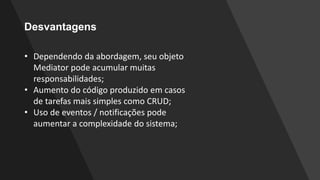 Desvantagens
• Dependendo da abordagem, seu objeto
Mediator pode acumular muitas
responsabilidades;
• Aumento do código produzido em casos
de tarefas mais simples como CRUD;
• Uso de eventos / notificações pode
aumentar a complexidade do sistema;
 