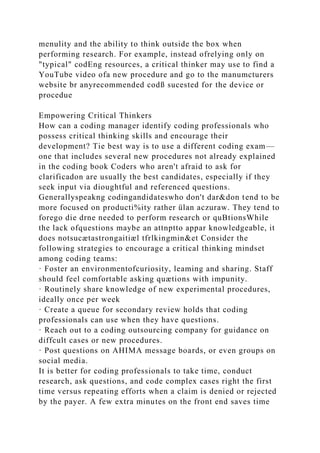 menulity and the ability to think outside the box when
performing research. For example, instead ofrelying only on
"typical" codEng resources, a critical thinker may use to find a
YouTube video ofa new procedure and go to the manumcturers
website br anyrecommended codß sucested for the device or
procedue
Empowering Critical Thinkers
How can a coding manager identify coding professionals who
possess critical thinking skills and encourage their
development? Tie best way is to use a different coding exam—
one that includes several new procedures not already explained
in the coding book Coders who aren't afraid to ask for
clarificadon are usually the best candidates, especially if they
seek input via dioughtful and referenced questions.
Generallyspeakng codingandidateswho don't dar&don tend to be
more focused on producti%ity rather ülan aczuraw. They tend to
forego die drne needed to perform research or quBtionsWhile
the lack ofquestions maybe an attnptto appar knowledgeable, it
does notsucætastrongaitiæl tfrlkingmin&et Consider the
following strategies to encourage a critical thinking mindset
among coding teams:
· Foster an environmentofcuriosity, leaming and sharing. Staff
should feel comfortable asking quætions with impunity.
· Routinely share knowledge of new experimental procedures,
ideally once per week
· Create a queue for secondary review holds that coding
professionals can use when they have questions.
· Reach out to a coding outsourcing company for guidance on
diffcult cases or new procedures.
· Post questions on AHIMA message boards, or even groups on
social media.
It is better for coding professionals to take time, conduct
research, ask questions, and code complex cases right the first
time versus repeating efforts when a claim is denied or rejected
by the payer. A few extra minutes on the front end saves time
 