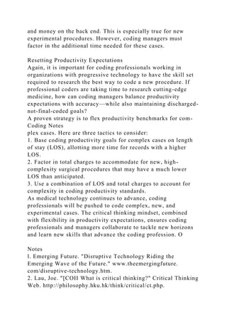 and money on the back end. This is especially true for new
experimental procedures. However, coding managers must
factor in the additional time needed for these cases.
Resetting Productivity Expectations
Again, it is important for coding professionals working in
organizations with progressive technology to have the skill set
required to research the best way to code a new procedure. If
professional coders are taking time to research cutting-edge
medicine, how can coding managers balance productivity
expectations with accuracy—while also maintaining discharged-
not-final-coded goals?
A proven strategy is to flex productivity benchmarks for com-
Coding Notes
plex cases. Here are three tactics to consider:
1. Base coding productivity goals for complex cases on length
of stay (LOS), allotting more time for records with a higher
LOS.
2. Factor in total charges to accommodate for new, high-
complexity surgical procedures that may have a much lower
LOS than anticipated.
3. Use a combination of LOS and total charges to account for
complexity in coding productivity standards.
As medical technology continues to advance, coding
professionals will be pushed to code complex, new, and
experimental cases. The critical thinking mindset, combined
with flexibility in productivity expectations, ensures coding
professionals and managers collaborate to tackle new horizons
and learn new skills that advance the coding profession. O
Notes
l. Emerging Future. "Disruptive Technology Riding the
Emerging Wave of the Future." www.theemergingfuture.
com/disruptive-technology.htm.
2. Lau, Joe. "[COII What is critical thinking?" Critical Thinking
Web. http://philosophy.hku.hk/think/critical/ct.php.
 