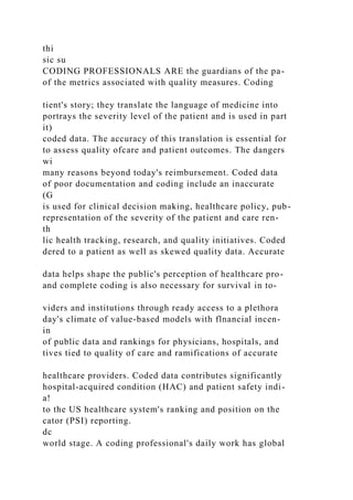 thi
sic su
CODING PROFESSIONALS ARE the guardians of the pa-
of the metrics associated with quality measures. Coding
tient's story; they translate the language of medicine into
portrays the severity level of the patient and is used in part
it)
coded data. The accuracy of this translation is essential for
to assess quality ofcare and patient outcomes. The dangers
wi
many reasons beyond today's reimbursement. Coded data
of poor documentation and coding include an inaccurate
(G
is used for clinical decision making, healthcare policy, pub-
representation of the severity of the patient and care ren-
th
lic health tracking, research, and quality initiatives. Coded
dered to a patient as well as skewed quality data. Accurate
data helps shape the public's perception of healthcare pro-
and complete coding is also necessary for survival in to-
viders and institutions through ready access to a plethora
day's climate of value-based models with flnancial incen-
in
of public data and rankings for physicians, hospitals, and
tives tied to quality of care and ramifications of accurate
healthcare providers. Coded data contributes significantly
hospital-acquired condition (HAC) and patient safety indi-
a!
to the US healthcare system's ranking and position on the
cator (PSI) reporting.
dc
world stage. A coding professional's daily work has global
 