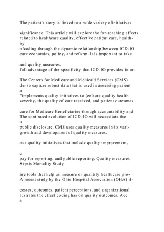 The patient's story is linked to a wide variety ofinitiatives
significance. This article will explore the far-reaching effects
related to healthcare quality, effective patient care, health-
by
ofcoding through the dynamic relationship between ICD-IO
care economics, policy, and reform. It is important to take
and quality measures.
full advantage of the specificity that ICD-IO provides in or-
The Centers for Medicare and Medicaid Services (CMS)
der to capture robust data that is used in assessing patient
a
"implements quality initiatives to [enlsure quality health
severity, the quality of care received, and patient outcomes.
care for Medicare Beneficiaries through accountability and
The continued evolution of ICD-IO will necessitate the
u
public disclosure. CMS uses quality measures in its vari-
growth and development of quality measures.
ous quality initiatives that include quality improvement,
c
pay for reporting, and public reporting. Quality measures
Sepsis Mortality Study
are tools that help us measure or quantify healthcare pro•
A recent study by the Ohio Hospital Association (OHA) il-
cesses, outcomes, patient perceptions, and organizational
lustrates the effect coding has on quality outcomes. Ace
s
 