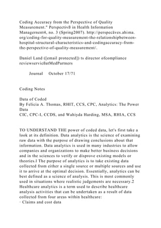 Coding Accuracy from the Perspective of Quality
Measurement." Perspectivß in Health Information
Managernent4, no. 3 (Spring2007). http://perspecäves.ahima.
org/coding-for-quality-measurement-the-relationshipbetween-
hospital-structural-characteristics-and-codingaccuracy-from-
the-perspective-of-quality-measurement/.
Daniel Land ([email protected]) ts director ofcompliance
reviewservicßatMedPartners
Journal October 17/71
Coding Notes
Data of Coded
By Felicia A. Thomas, RHIT, CCS, CPC, Analytics: The Power
Data
CIC, CPC-I, CCDS, and Wahiyda Harding, MSA, RHIA, CCS
TO UNDERSTAND THE power of coded data, let's first take a
look at its definition. Data analytics is the science of examining
raw data with the purpose of drawing conclusions about that
information. Data analytics is used in many industries to allow
companies and organizations to make better business decisions
and in the sciences to verify or disprove existing models or
theories.l The purpose of analytics is to take existing data
collected from either a single source or multiple sources and use
it to arrive at the optimal decision. Essentially, analytics can be
best defined as a science of analysis. This is most commonly
used in situations where realistic judgements are necessary.2
Healthcare analytics is a term used to describe healthcare
analysis activities that can be undertaken as a result of data
collected from four areas within healthcare:
· Claims and cost data
 