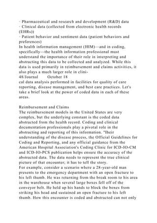 · Pharmaceutical and research and development (R&D) data
· Clinical data (collected from electronic health records
(EHRs))
· Patient behavior and sentiment data (patient behaviors and
preferences)
In health information management (HIM)—and in coding,
specifically—the health information professional must
understand the importance of their role in interpreting and
abstracting this data to be collected and analyzed. While this
data is used primarily in reimbursement and claims activities, it
also plays a much larger role in clini-
48/Journal October 18
cal data analysis performed in facilities for quality of care
reporting, disease management, and best care practices. Let's
take a brief look at the power of coded data in each of these
areas.
Reimbursement and Claims
The reimbursement models in the United States are very
complex, but the underlying constant is the coded data
abstracted from the health record. Coding and clinical
documentation professionals play a pivotal role in the
abstracting and reporting of this information. "Iheir
understanding of the disease process, the Official Guidelines for
Coding and Reporting, and any official guidance from the
American Hospital Association's Coding Clinic for ICD-IO-CM
and ICD-IO-PCS publication helps ensure the accuracy of the
abstracted data. The data needs to represent the true clinical
picture of that encounter; it has to tell the story.
For example, consider a scenario where a 28-year-old man
presents to the emergency department with an open fracture to
his left thumb. He was returning from the break room to his area
in the warehouse when several large boxes fell off of the
conveyor belt. He held up his hands to block the boxes from
striking his head and sustained an open fracture to his left
thumb. How this encounter is coded and abstracted can not only
 