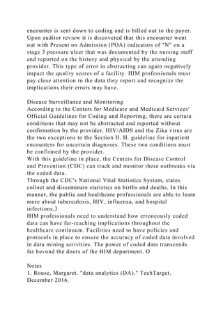 encounter is sent down to coding and is billed out to the payer.
Upon auditor review it is discovered that this encounter went
out with Present on Admission (POA) indicators of "N" on a
stage 3 pressure ulcer that was documented by the nursing staff
and reported on the history and physical by the attending
provider. This type of error in abstracting can again negatively
impact the quality scores of a facility. HIM professionals must
pay close attention to the data they report and recognize the
implications their errors may have.
Disease Surveillance and Monitoring
According to the Centers for Medicare and Medicaid Services'
Official Guidelines for Coding and Reporting, there are certain
conditions that may not be abstracted and reported without
confirmation by the provider. HIV/AIDS and the Zika virus are
the two exceptions to the Section Il. H. guideline for inpatient
encounters for uncertain diagnoses. These two conditions must
be confirmed by the provider.
With this guideline in place, the Centers for Disease Control
and Prevention (CDC) can track and monitor these outbreaks via
the coded data.
Through the CDC's National Vital Statistics System, states
collect and disseminate statistics on births and deaths. In this
manner, the public and healthcare professionals are able to learn
more about tuberculosis, HIV, influenza, and hospital
infections.3
HIM professionals need to understand how erroneously coded
data can have far-reaching implications throughout the
healthcare continuum. Facilities need to have policies and
protocols in place to ensure the accuracy of coded data involved
in data mining activities. The power of coded data transcends
far bevond the doors of the HIM department. O
Notes
1. Rouse, Margaret. "data analytics (DA)." TechTarget.
December 2016.
 