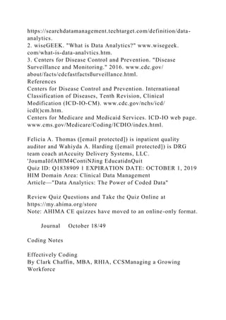 https://searchdatamanagement.techtarget.com/definition/data-
analytics.
2. wiseGEEK. "What is Data Analytics?" www.wisegeek.
com/what-is-data-analvtics.htm.
3. Centers for Disease Control and Prevention. "Disease
Surveillance and Monitoring." 2016. www.cdc.gov/
about/facts/cdcfastfactsßurveillance.html.
References
Centers for Disease Control and Prevention. International
Classification of Diseases, Tenth Revision, Clinical
Modification (ICD-IO-CM). www.cdc.gov/nchs/icd/
icdl()cm.htm.
Centers for Medicare and Medicaid Services. ICD-IO web page.
www.cms.gov/Medicare/Coding/ICDIO/index.html.
Felicia A. Thomas ([email protected]) is inpatient quality
auditor and Wahiyda A. Harding ([email protected]) is DRG
team coach atAccuity Delivery Systems, LLC.
'JoumaIöfAHlM4ContiNJing EducatidnQuit
Quiz ID: Q1838909 1 EXPIRATION DATE: OCTOBER 1, 2019
HIM Domain Area: Clinical Data Management
Article—"Data Analytics: The Power of Coded Data"
Review Quiz Questions and Take the Quiz Online at
https://my.ahima.org/store
Note: AHIMA CE quizzes have moved to an online-only format.
Journal October 18/49
Coding Notes
Effectively Coding
By Clark Chaffin, MBA, RHIA, CCSManaging a Growing
Workforce
 