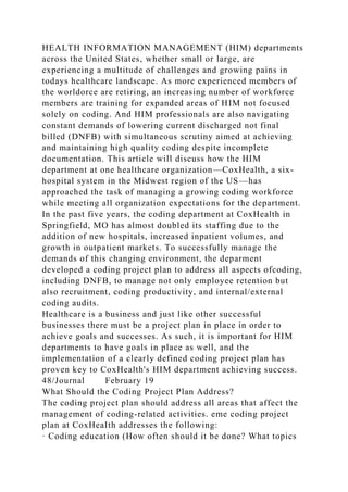 HEALTH INFORMATION MANAGEMENT (HIM) departments
across the United States, whether small or large, are
experiencing a multitude of challenges and growing pains in
todays healthcare landscape. As more experienced members of
the worldorce are retiring, an increasing number of workforce
members are training for expanded areas of HIM not focused
solely on coding. And HIM professionals are also navigating
constant demands of lowering current discharged not final
billed (DNFB) with simultaneous scrutiny aimed at achieving
and maintaining high quality coding despite incomplete
documentation. This article will discuss how the HIM
department at one healthcare organization—CoxHealth, a six-
hospital system in the Midwest region of the US—has
approached the task of managing a growing coding workforce
while meeting all organization expectations for the department.
In the past five years, the coding department at CoxHealth in
Springfield, MO has almost doubled its staffing due to the
addition of new hospitals, increased inpatient volumes, and
growth in outpatient markets. To successfully manage the
demands of this changing environment, the deparment
developed a coding project plan to address all aspects ofcoding,
including DNFB, to manage not only employee retention but
also recruitment, coding productivity, and internal/external
coding audits.
Healthcare is a business and just like other successful
businesses there must be a project plan in place in order to
achieve goals and successes. As such, it is important for HIM
departments to have goals in place as well, and the
implementation of a clearly defined coding project plan has
proven key to CoxHealth's HIM department achieving success.
48/Journal February 19
What Should the Coding Project Plan Address?
The coding project plan should address all areas that affect the
management of coding-related activities. eme coding project
plan at CoxHeaIth addresses the following:
· Coding education (How often should it be done? What topics
 