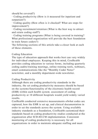 should be covered?)
· Coding productivity (How is it measured for inpatient and
outpatient?)
· Coding quality (How often is it checked? What are steps for
improvement?)
· Coding recruitment/retention (What is the best way to attract
and retain coding staff?)
· Coding training programs (What is being covered in training?
What professional organization will provide the best foundation
to train future coders?)
'lhe following sections of this article take a closer look at each
of these elements.
Coding Education
The type of education approach that works best can vary widely
for individual employees. Keeping this in mind, CoxHealth
provides coding education in various forms, including quarterly
coding audits/training meetings, online training tools, webinars,
email communications like the "Monthly Coder Notes"
newsletter, and a monthly department-wide newsletter.
Coding Productivity
Although there are coding productivity standards in the
industry, the set coding productivity measures should be based
on the systems/functionality of the electronic health record
(EHR) within each health system. assessment of coding
productivity at 10 different hospitals would yield widely varied
results.
CoxHealth conducted extensive measurements ofwhat codes are
captured, how the EHR is set up, and clinical documentation in
order to set the standards across the system. Using available
industry standards as a foundation, CoxHealth customized their
standards based on coding productivity studies conducted at the
organization after ICD-IO-CM implementation. Consistent
monitoring of coding productivity is necessary for all
organizations in order to maintain adequate staffing and meet
 