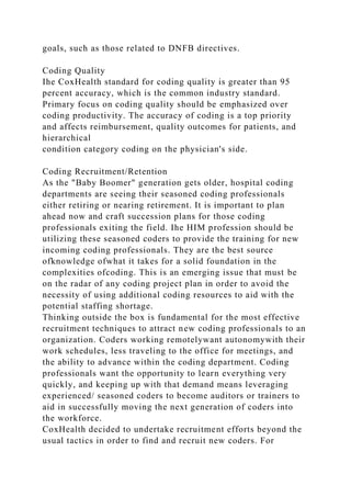 goals, such as those related to DNFB directives.
Coding Quality
Ihe CoxHealth standard for coding quality is greater than 95
percent accuracy, which is the common industry standard.
Primary focus on coding quality should be emphasized over
coding productivity. The accuracy of coding is a top priority
and affects reimbursement, quality outcomes for patients, and
hierarchical
condition category coding on the physician's side.
Coding Recruitment/Retention
As the "Baby Boomer" generation gets older, hospital coding
departments are seeing their seasoned coding professionals
either retiring or nearing retirement. It is important to plan
ahead now and craft succession plans for those coding
professionals exiting the field. Ihe HIM profession should be
utilizing these seasoned coders to provide the training for new
incoming coding professionals. They are the best source
ofknowledge ofwhat it takes for a solid foundation in the
complexities ofcoding. This is an emerging issue that must be
on the radar of any coding project plan in order to avoid the
necessity of using additional coding resources to aid with the
potential staffing shortage.
Thinking outside the box is fundamental for the most effective
recruitment techniques to attract new coding professionals to an
organization. Coders working remotelywant autonomywith their
work schedules, less traveling to the office for meetings, and
the ability to advance within the coding department. Coding
professionals want the opportunity to learn everything very
quickly, and keeping up with that demand means leveraging
experienced/ seasoned coders to become auditors or trainers to
aid in successfully moving the next generation of coders into
the workforce.
CoxHealth decided to undertake recruitment efforts beyond the
usual tactics in order to find and recruit new coders. For
 