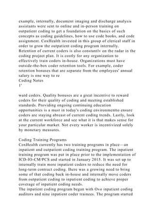 example, internally, document imaging and discharge analysis
assistants were sent to online and in-person training on
outpatient coding to get a foundation on the basics of such
concepts as coding guidelines, how to use code books, and code
assignment. CoxHealth invested in this group of clerical staff in
order to grow the outpatient coding program internally.
Retention of current coders is also constantlv on the radar in the
coding project plan. It is costly for any organization to
effectively train coders in-house. Organizations must have
outside-the-box coder retention tools. For example, coder
retention bonuses that are separate from the employees' annual
salary is one way to re
Coding Notes
1'
ward coders. Quality bonuses are a great incentive to reward
coders for their quality of coding and meeting established
standards. Providing ongoing continuing education
opportunities is a must in today's coding environmentto ensure
coders are staying abreast of current coding trends. Lastly, look
at the current workforce and see what it is that makes sense for
your particular market. Not every worker is incentivized solely
by monetary measures.
Coding Training Programs
CoxHealth currently has two training programs in place—an
inpatient and outpatient coding training program. The inpatient
training program was put in place prior to the implementation of
ICD-IO-CM/PCS and started in January 2015. It was set up to
internally train more inpatient coders to reduce the need for
long-term contract coding. Ihere was a growing need to bring
some of that coding back in-house and internally move coders
from outpatient coding to inpatient coding to achieve proper
coverage of inpatient coding needs.
The inpatient coding program began with Ovo inpatient coding
auditors and nine inpatient coder trainees. The program started
 