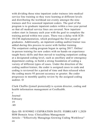 with dividing those nine inpatient coder trainees into medical
service line training so they were learning at different levels
and distributing the worldoad out evenly amongst the nine
trainees and five seasoned inpatient coders. The goal of the
program is to graduate inpatient coders within a two-year period
so that all medical service lines are covered. New inpatient
coders start in January each year with the goal to complete the
training period within two years. There was a delay with ICD-
10-CM implementation, which prolonged the first group of
graduates. Additionally, an inpatient coding auditor/trainer was
added during this process to assist with further training.
The outpatient coding program began in spring 2017. Online/
in-person training for new coders with no hands-on experience
taught basic skills and then moved to teaching outpatient coding
at a designated coding level, such as ancillary and/or emergency
department coding, to build a strong foundation of coding a
variety of different types of cases. Under the direction of the
coding auditor/trainer, the coder is assigned cases to code and
coding is reviewed for a period of time and then released when
the coding meets 95 percent accuracy or greater. Ihe coder
progresses to monthly quality review by the assigned coding
auditor. O
Clark Chaffin ([email protected]) is system director, coding and
health information management at CoxHeaIth.
e
Journal
February
19
/49
Quiz ID: 01939002 l EXPIRATION DATE: FEBRUARY 1,2020
HIM Domain Area: ClinicalData Management
Article—"EffectiveIy Managinga Growing Coding Workforce"
on
 