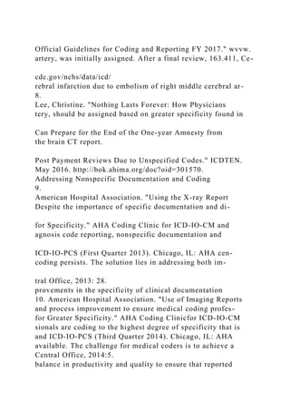 Official Guidelines for Coding and Reporting FY 2017." wvvw.
artery, was initially assigned. After a final review, 163.411, Ce-
cdc.gov/nchs/data/icd/
rebral infarction due to embolism of right middle cerebral ar-
8.
Lee, Christine. "Nothing Lasts Forever: How Physicians
tery, should be assigned based on greater specificity found in
Can Prepare for the End of the One-year Amnesty from
the brain CT report.
Post Payment Reviews Due to Unspecified Codes." ICDTEN.
May 2016. http://bok.ahima.org/doc?oid=301570.
Addressing Nonspecific Documentation and Coding
9.
American Hospital Association. "Using the X-ray Report
Despite the importance of specific documentation and di-
for Specificity." AHA Coding Clinic for ICD-IO-CM and
agnosis code reporting, nonspecific documentation and
ICD-IO-PCS (First Quarter 2013). Chicago, IL: AHA cen-
coding persists. The solution lies in addressing both im-
tral Office, 2013: 28.
provements in the specificity of clinical documentation
10. American Hospital Association. "Use of Imaging Reports
and process improvement to ensure medical coding profes-
for Greater Specificity." AHA Coding Clinicfor ICD-IO-CM
sionals are coding to the highest degree of specificity that is
and ICD-IO-PCS (Third Quarter 2014). Chicago, IL: AHA
available. The challenge for medical coders is to achieve a
Central Office, 2014:5.
balance in productivity and quality to ensure that reported
 