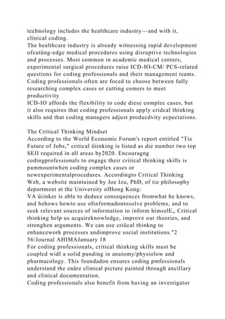 technology includes the healthcare industry—and with it,
clinical coding.
The healthcare industry is already witnessing rapid development
ofcutüng-edge medical procedures using disruptive technologies
and processes. Most common in academic medical centers,
experimental surgical procedures raise ICD-IO-CM/ PCS-related
questions for coding professionals and their management teams.
Coding professionals often are foced to choose between fully
researching complex cases or cutting comers to meet
productivity
ICD-IO affords the flexibility to code diese complec cases, but
it also requires that coding professionals apply cridcal thinking
skills and that coding managers adjust producdvity ecpectations.
The Critical Thinking Mindset
According to the World Economic Forum's report entitled "Tie
Future of Jobs," critical üiinking is listed as die number two top
SEII required in all areas by2020. Encouragng
codingprofessionals to engage their critical thinking skills is
pammountwhen coding complex cases or
newexperimentalprocedures. Accordingto Critical Thinking
Web, a website maintained by Joe Izu, PhD, of tie philosophy
department at the University ofHong Kong:
VA üiinker is able to deduce consequences fromwhat he knows,
and hehows howto use ofinformadontosolve problems, and to
seek relevant sources of information to inform himselE„ Critical
thinking help us acquireknowledge, improve our theories, and
strenghen arguments. We can use criücal thinkng to
enhancework processes andimprove social institutions."2
56/Journal AHIMAJanuary 18
For coding professionals, critical thinking skills must be
coupled widl a solid punding in anatomy/physiolow and
pharmacology. This foundadon ensures coding pmfessionals
understand the enäre clinical picture painted through ancillary
and clinical documentation.
Coding professionals also benefit from having an investigator
 