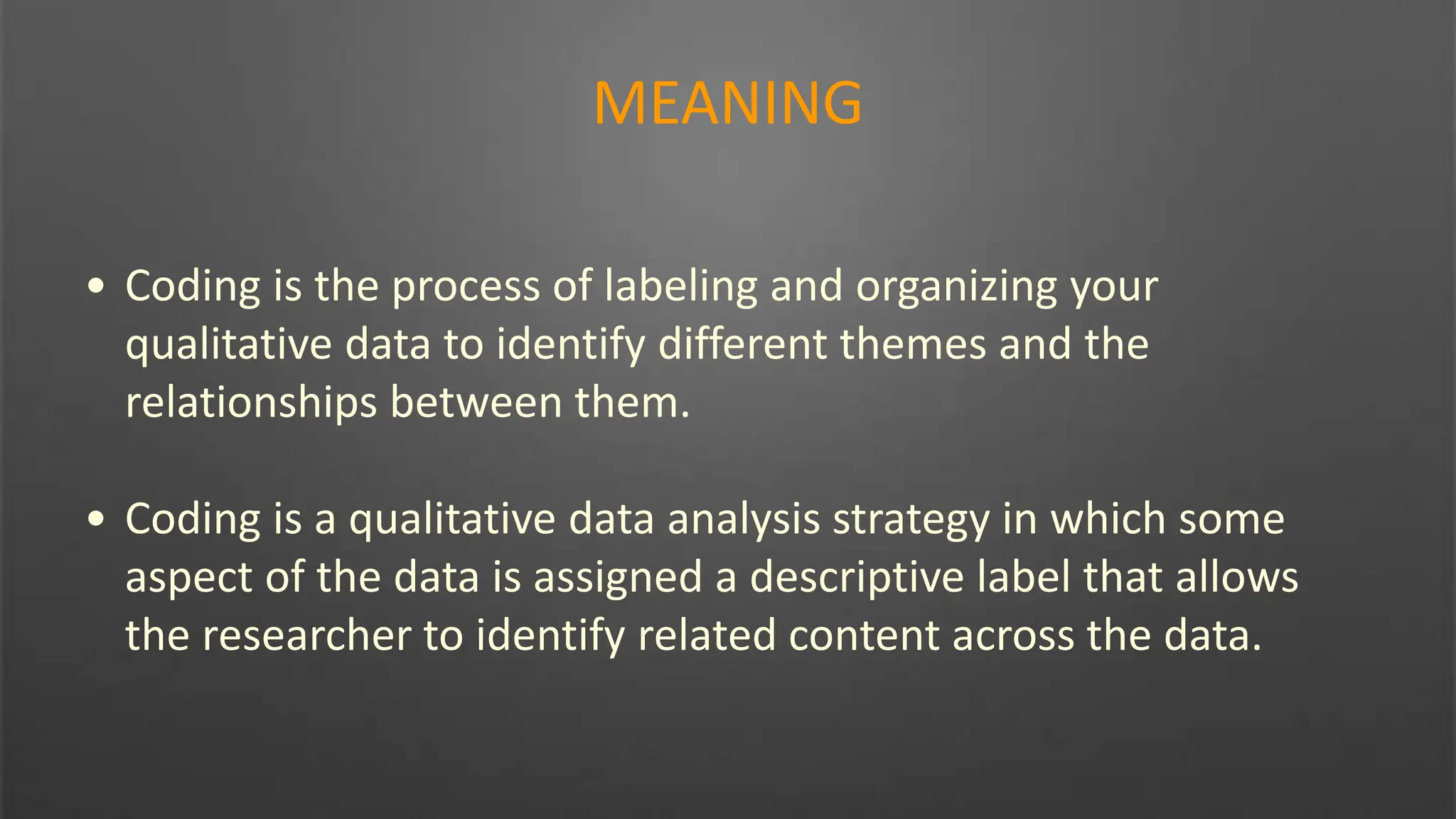 MEANING
• Coding is the process of labeling and organizing your
qualitative data to identify different themes and the
relationships between them.
• Coding is a qualitative data analysis strategy in which some
aspect of the data is assigned a descriptive label that allows
the researcher to identify related content across the data.
