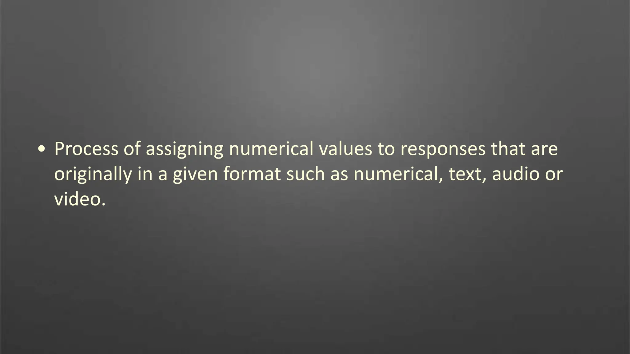 • Process of assigning numerical values to responses that are
originally in a given format such as numerical, text, audio or
video.