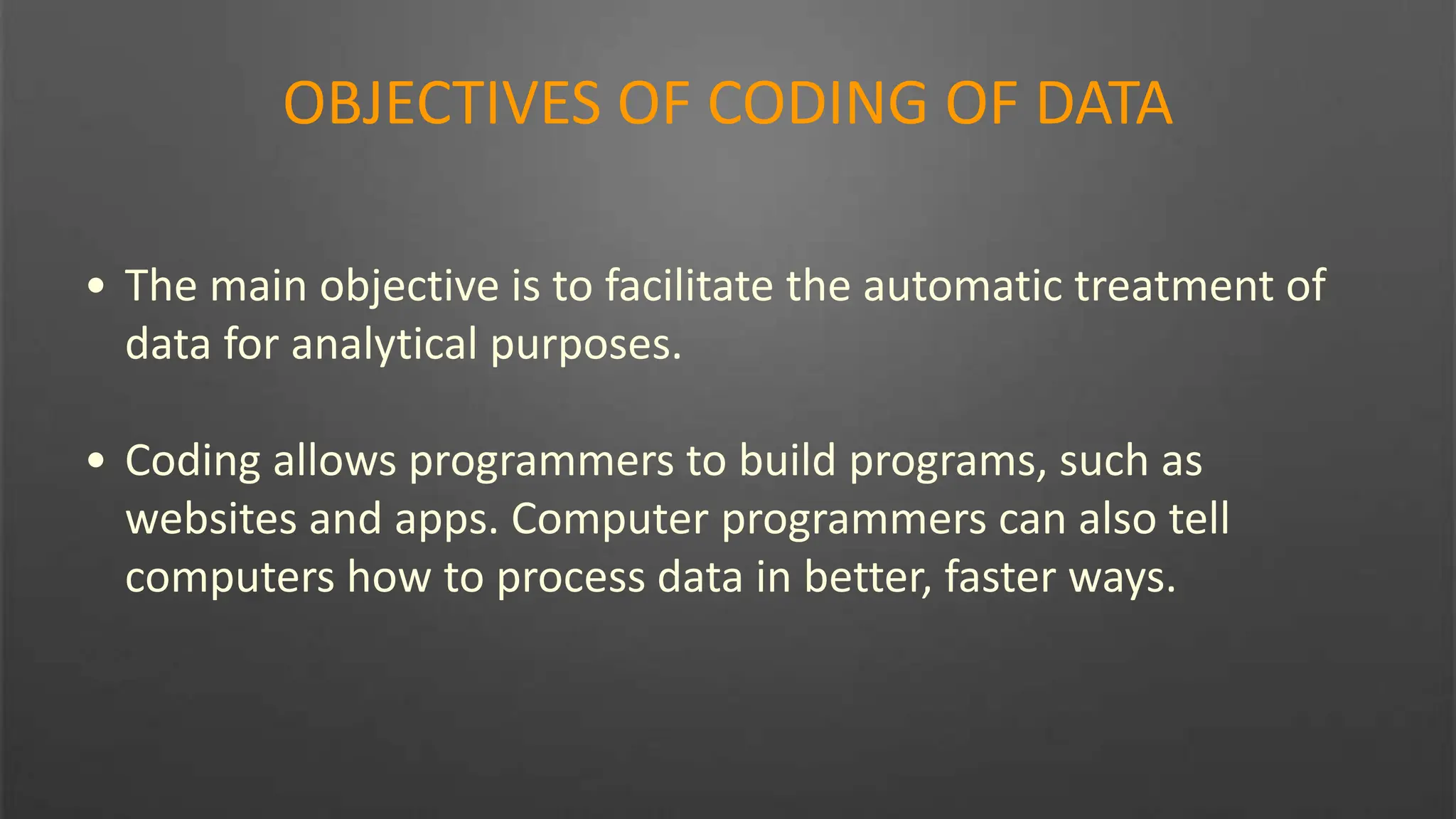 OBJECTIVES OF CODING OF DATA
• The main objective is to facilitate the automatic treatment of
data for analytical purposes.
• Coding allows programmers to build programs, such as
websites and apps. Computer programmers can also tell
computers how to process data in better, faster ways.