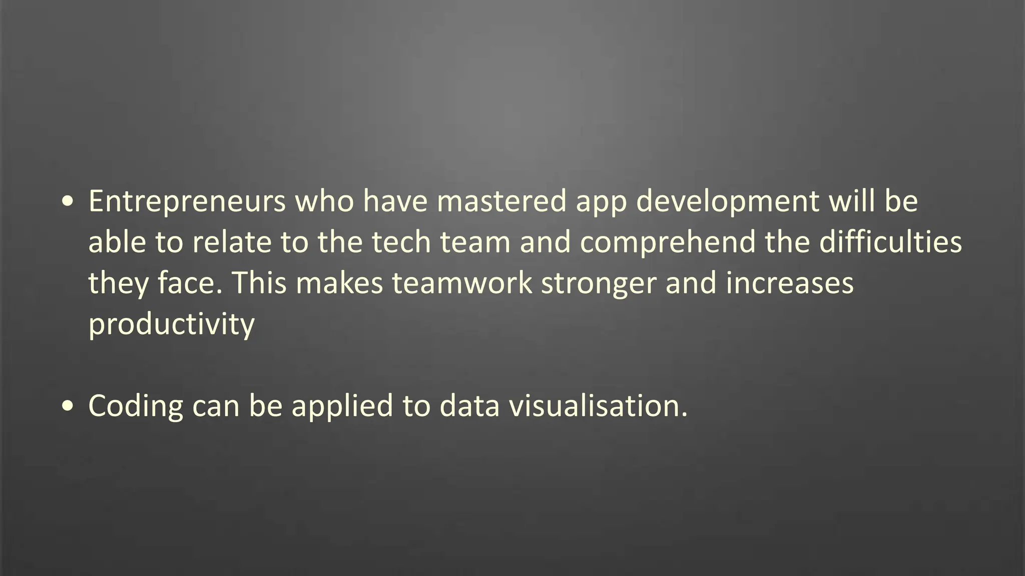 • Entrepreneurs who have mastered app development will be
able to relate to the tech team and comprehend the difficulties
they face. This makes teamwork stronger and increases
productivity
• Coding can be applied to data visualisation.