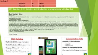 KS1 Bee-Bots 1,2,3 Activity: An introduction to programming with Bee-Bot
Curriculum links
Computing
• understand what algorithms are; how they are implemented as programs on digital devices; and that programs execute by following precise and
unambiguous instructions;
• create simple programs
Maths Geometry – position and direction:
• Year 1: Pupils should be taught to: describe position, direction and movement, including whole, half, quarter and three-quarter turns
• Year 2: Pupils should be taught to: use mathematical vocabulary to describe position, direction and movement, including movement in a straight
line and distinguishing between rotation as a turn and in terms of right angles for quarter, half and three quarter turns (clockwise and anti-clockwise)
Introduction Pupils create sequences of instructions (an algorithm) to draw the shape of numeral e.g. 3. An algorithm is a sequence of instructions, or
a set of rules, for performing a specific task. Programming in this activity involves taking the algorithm and using it to program a Bee-Bot to navigate
a route tracing out the shape of the numeral. You and your pupils develop an understanding of programming. Your pupils will:
• work out the route to trace the shape of a numeral (e.g. 3): to do this they create an algorithm
• use the algorithm to help them program the Bee-Bot
• work as a team (collaborating)
Format: iPad App
 
