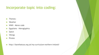 Incorporate topic into coding:
 Themes:
 Weather
 WWII – Morse code
 Egyptians – Hieroglyphics
 Space
 Vikings
 Pirates
 http://barefootcas.org.uk/my-curriculum-northern-ireland/
 