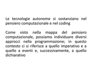 Le tecnologie autonome si sostanziano nel
pensiero computazionale e nel coding
Come visto nella mappa del pensiero
computazionale, possiamo individuare diversi
approcci nella programmazione; in questo
contesto ci si riferisce a quello imperativo e a
quello a eventi e, successivamente, a quello
dichiarativo
 