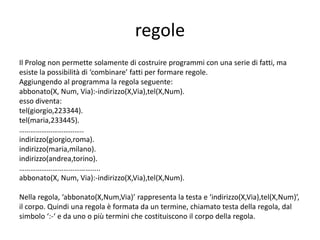 istanziazione, unificazione
Prendiamo in considerazione la domanda 8. Per conoscere quale utente ha un
certo numero di telefono e dove abita, la domanda da formulare è la
seguente:
• tel(Persona, 455466), indirizzo(Persona, Via).
Prolog ricerca fra i fatti del predicato tel, quello che ha numero telefonico
455466 e quando lo incontra assegna il valore enrico alla variabile Persona
(istanziazione); quindi cerca di soddisfare la seconda domanda con un
fatto del predicato indirizzo che abbia come primo argomento l’attuale
valore di Persona, cioè enrico, quando lo trova assegna alla variabile Via il
valore tasso:
Persona = enrico
Via = marconi
In Prolog assegnare un valore ad una variabile si dice istanziare la variabile e
‘operazione di trovare un fatto uguale a un altro si chiama unificazione.
 