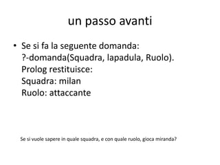 un passo avanti
(calcio_3.pl)
La regola:
• domanda(Squadra,Nome,Ruolo):-squa(X,Squadra),
giocatore(Y,Nome), ruo(Z,Ruolo), gio_squa_ruo(X,Y,Z).
• Permette di interrogare il pgm prolog per sapere:
– ruolo e squadra, dato il giocatore
– i giocatori con il rispettivo ruolo, data una squadra;
– i giocatori con la rispettiva squadra, dato un ruolo;
– l’elenco dei giocatori con squadra e ruolo
– …………………………….
 
