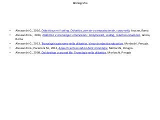 Bibliografia
• Alessandri G., 2016, Didattica per il coding. Didattica, pensiero computazionale, corporeità, Aracne, Roma
• Alessandri G., 2014, Didattica e tecnologie: intersezioni. Complessità, coding, robotica educativa, Anicia,
Roma
• Alessandri G., 2013, Tecnologie autonome nella didattica. Verso la robotica educativa, Morlacchi, Perugia.
• Alessandri G., Paciaroni M., 2013, Appunti sull’uso ludico delle tecnologie, Morlacchi, Perugia.
• Alessandri G., 2008, Dal desktop a second life. Tecnologie nella didattica, Morlacchi, Perugia
 