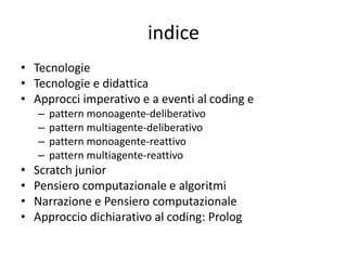 indice
• Tecnologie
• Tecnologie e didattica
• Approcci imperativo e a eventi al coding e
– pattern monoagente-deliberativo
– pattern multiagente-deliberativo
– pattern monoagente-reattivo
– pattern multiagente-reattivo
• Scratch junior
• Pensiero computazionale e algoritmi
• Narrazione e Pensiero computazionale
• Approccio dichiarativo al coding: Prolog
 