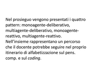Dall’analisi al programma
Dall’analisi al programma: percorso che porta dalla individuazione e formulazione di un
problema alla scrittura del programma relativo.
• Definiamo come programma un insieme di istruzioni e dati, finalizzato a dei compiti ben
precisi e delimitati. Il programma viene costruito dall’uomo e viene eseguito dal computer e,
perciò, deve essere scritto utilizzando un linguaggio che l’elaboratore comprende. Per
linguaggio di programmazione intendiamo un insieme di istruzioni e di regole che definiscono
le modalità con le quali le stesse istruzioni ed i dati possono essere inseriti in un programma.
• I passi fondamentale del percorso sono:
a) analisi:
-individuazione dei dati sui quali il programma deve “lavorare”;
-individuazione del procedimento risolutivo, che generalmente prevede un
frazionamento, per passi successivi, del programma in parti via via più semplici;
b) costruzione del programma e relativa codifica utilizzando un linguaggio di
programmazione;
c) prove del programma, individuazione degli errori;
d) feed back.
 