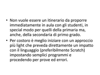 Nel prosieguo vengono presentati i quattro
pattern: monoagente-deliberativo,
multiagente-deliberativo, monoagente-
reattivo, multiagente-reattivo.
Nell’insieme rappresentano un percorso
che il docente potrebbe seguire nel proprio
itinerario di alfabetizzazione sul pens.
comp. e sul coding.
 