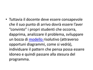 • Non vuole essere un itinerario da proporre
immediatamente in aula con gli studenti, in
special modo per quelli della primaria ma,
anche, della secondaria di primo grado.
• Per costoro è meglio iniziare con un approccio
più light che preveda direttamente un impatto
con il linguaggio (preferibilmente Scratch)
impostando semplici programmi e
procedendo per prove ed errori.
 