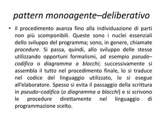 pattern monoagente–deliberativo
• Il primo passo del percorso è rappresentato
dall’analisi del problema che si sviluppa
attraverso l’individuazione dei dati con i quali
operare ed il relativo procedimento risolutivo. I
dati possono essere iniziali, cioè conosciuti e
consegnati in ingresso al programma, dati creati
dal procedimento e dati in uscita. Il procedimento
può consistere in una scomposizione del
problema in parti secondo il metodo top down. Il
problema viene suddiviso in sottoproblemi, i
quali possono anch’essi essere frazionati
ulteriormente in altri sottoproblemi;
 