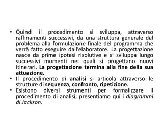 pattern monoagente–deliberativo
• il procedimento avanza fino alla individuazione di parti
non più scomponibili. Queste sono i nuclei essenziali
dello sviluppo del programma; sono, in genere, chiamate
procedure. Si passa, quindi, allo sviluppo delle stesse
utilizzando opportuni formalismi, ad esempio pseudo–
codifica o diagramma a blocchi; successivamente si
assembla il tutto nel procedimento finale, lo si traduce
nel codice del linguaggio utilizzato, lo si esegue
all’elaboratore. Spesso si evita il passaggio della scrittura
in pseudo–codifica (o diagramma a blocchi) e si scrivono
le procedure direttamente nel linguaggio di
programmazione scelto.
 