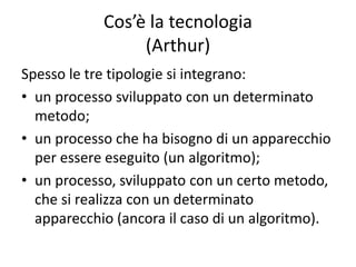 Spesso le tre tipologie si integrano:
• un processo sviluppato con un determinato
metodo;
• un processo che ha bisogno di un apparecchio
per essere eseguito (un algoritmo);
• un processo, sviluppato con un certo metodo,
che si realizza con un determinato
apparecchio (ancora il caso di un algoritmo).
Cos’è la tecnologia
(Arthur)
 