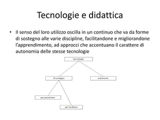 Tecnologie e didattica
• Il senso del loro utilizzo oscilla in un continuo che va da forme
di sostegno alle varie discipline, facilitandone e migliorandone
l’apprendimento, ad approcci che accentuano il carattere di
autonomia delle stesse tecnologie
 