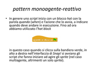 pattern monoagente-reattivo
• Un programma in Snap!, generalmente, si sviluppa
attraverso la vita di diversi agenti chiamati sprite, a
ciascuno dei quali è possibile associare più script (insieme
di istruzioni dedicato a compiti specifici). Per simulare il
pattern che stiamo analizzando, tuttavia, dobbiamo
limitarci alla gestione di un solo sprite che interagisce con
l’ambiente nel quale vive. Ciascuno script ha un hat block in
testa che stabilisce quando deve essere eseguito. L’hat
block dà l’avvio all’evento rappresentato dalla sequenza
delle successive istruzioni (blocchi). Generalmente il nome
di un hat block inizia con la parola “quando”. Nei precedenti
esempi abbiamo sorvolato sull’uso dell’hat block per non
introdurre elementi di “reattività” in contesti deliberativi; si
ricordi, comunque, che tale blocco è indispensabile.
 