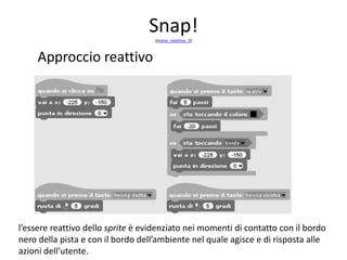 pattern monoagente-reattivo
Approccio reattivo
• L’applicazione (figura seguente), si sviluppa attraverso quattro script
che gestiscono quattro eventi che permettono:
• l’avvio con il posizionamento iniziale dello sprite;
• la pressione sulle frecce, a destra e a sinistra, per far ruotare lo
sprite, a destra o a sinistra, di cinque gradi (tenendo premuta la
freccia a lungo si potrà far ruotare lo sprite dell’angolo che si vuole);
• il movimento dello sprite lungo il percorso: quando lo sprite tocca il
colore nero, torna indietro di 20 passi, quindi l’utente dovrà farlo
ruotare in modo opportuno a destra o a sinistra; quando lo sprite
incontra il bordo (a fine itinerario) viene ricollocato nella posizione
iniziale.
 