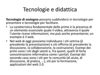 Tecnologie e didattica
Tecnologie di sostegno possono suddividersi in tecnologie per
presentare e tecnologie per facilitare.
• La caratteristica fondamentale delle prime è la presenza di
un elemento essenziale quale il video, attraverso il quale
l’utente riceve informazioni, ma può anche presentarne; un
esempio è il web.
• Nel web di oggi possiamo individuare i siti vetrina (è
prevalente la presentazione) e siti officina (è prevalente la
discussione, la collaborazione, la costruzione). Esempi dei
primi sono i siti degli utenti e, fra questi, quelli di forte
concentrazione informativa come i portali. Esempi del
secondo caso sono i siti per le comunità (di aiuto, di
discussone, di pratica, …), siti per la formazione,
applicazioni del web 2.0.
 