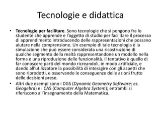 Tecnologie e didattica
• Tecnologie per facilitare. Sono tecnologie che si pongono fra lo
studente che apprende e l’oggetto di studio per facilitare il processo
di apprendimento introducendo delle rappresentazioni che possano
aiutare nella comprensione. Un esempio di tale tecnologia è la
simulazione che può essere considerata una ricostruzione di
qualche segmento della realtà rappresentandone un modello nella
forma e una riproduzione delle funzionalità. Il tentativo è quello di
far conoscere parti del mondo ricreandoli, in modo artificiale, e
dando all’utilizzatore la possibilità di interagire con gli aspetti che
sono riprodotti, e osservando le conseguenze delle azioni frutto
delle decisioni prese.
• Altri due esempi sono i DGS (Dynamic Geometry Software; es.
Geogebra) e i CAS (Computer Algebra System); entrambi si
riferiscono all’insegnamento della Matematica.
 