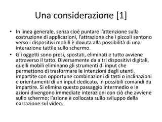 Un percorso
Utilizzando Scratch Junior, un possibile itinerario può essere quello presentato in precedenza con
opportune modifiche:
• Nel pattern mono-deliberativo potranno essere trattati i seguenti argomenti:
– familiarizzazione con l’ambiente di Scratch Jr;
– uso dei comandi di movimento e di gestione del character ;
– composizione di sequenze di azioni e concetti di istruzione e programma ;
– azioni ripetitive .
• In quello multi-deliberativo, verranno inseriti più character, tuttavia non interagenti fra loro e
con l’ambiente per introdurre al significato di decentralizzazione.
• Infine nei pattern mono-reattivo e multi-reattivo, si introduce il concetto di evento e si
analizza come, attraverso questo, sia possibile gestire le interazioni di un character e di più
character fra loro e con l’ambiente
 