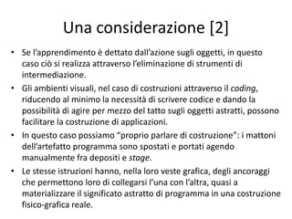 Una considerazione [1]
• In linea generale, senza cioè puntare l’attenzione sulla
costruzione di applicazioni, l’attrazione che i piccoli sentono
verso i dispositivi mobili è dovuta alla possibilità di una
interazione tattile sullo schermo.
• Gli oggetti sono presi, spostati, eliminati e tutto avviene
attraverso il tatto. Diversamente da altri dispositivi digitali,
quelli mobili eliminano gli strumenti di input che
permettono di trasformare le intenzioni degli utenti,
impartite con opportune combinazioni di tasti o inclinazioni
e orientamenti di un input dedicato, in possibili comandi da
impartire. Si elimina questo passaggio intermedio e le
azioni divengono immediate interazioni con ciò che avviene
sullo schermo; l’azione è collocata sullo sviluppo della
narrazione sul video.
 